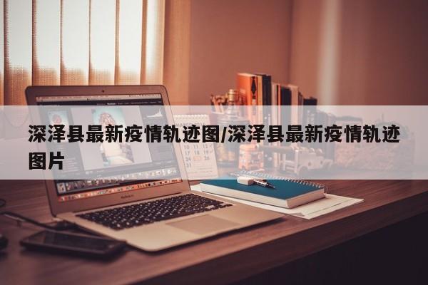 深泽县最新疫情轨迹图/深泽县最新疫情轨迹图片