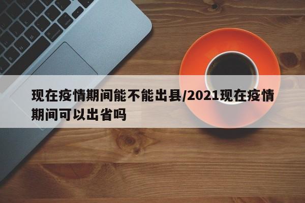 现在疫情期间能不能出县/2021现在疫情期间可以出省吗