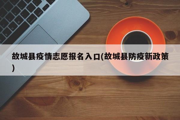 故城县疫情志愿报名入口(故城县防疫新政策)